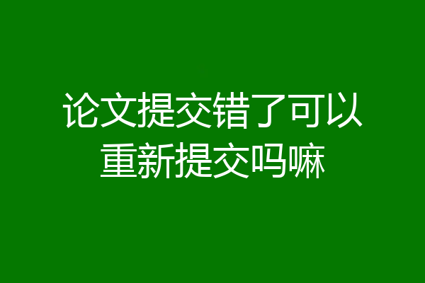 论文提交错了可以重新提交吗嘛