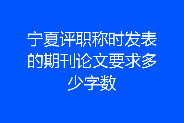 宁夏评职称时发表的期刊论文要求多少字数