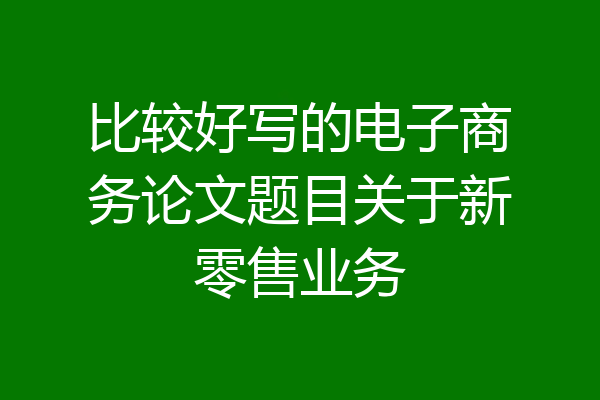 比较好写的电子商务论文题目关于新零售业务