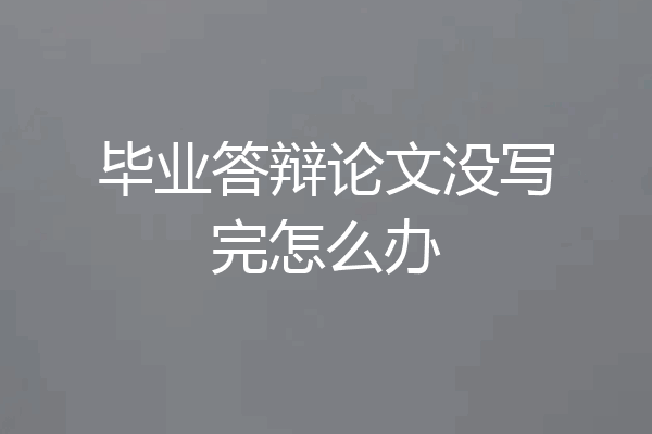 毕业答辩论文没写完怎么办