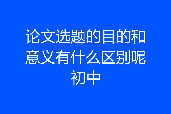 论文选题的目的和意义有什么区别呢初中
