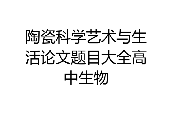 陶瓷科学艺术与生活论文题目大全高中生物