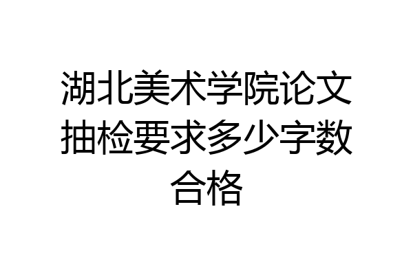 湖北美术学院论文抽检要求多少字数合格