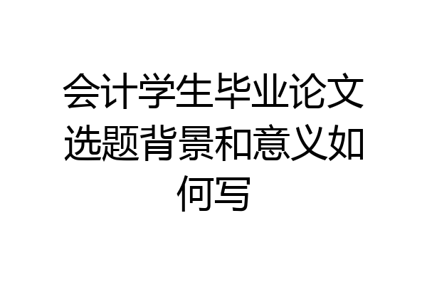 会计学生毕业论文选题背景和意义如何写