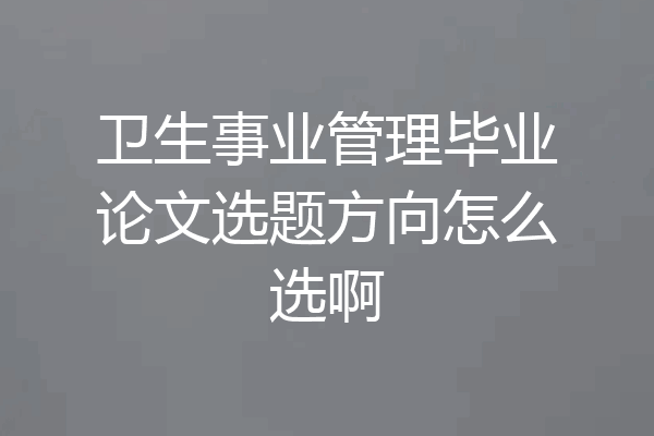 卫生事业管理毕业论文选题方向怎么选啊