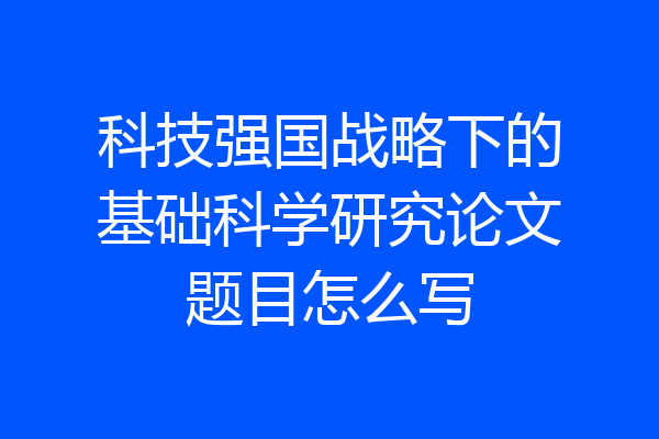 科技强国战略下的基础科学研究论文题目怎么写