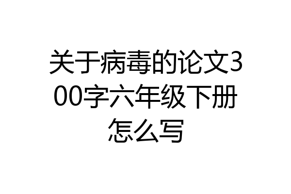 关于病毒的论文300字六年级下册怎么写