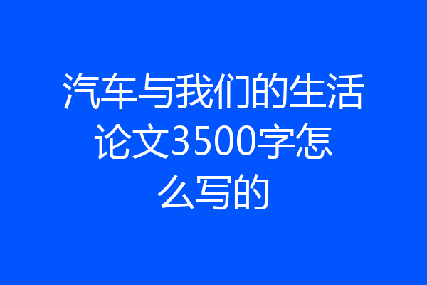 汽车与我们的生活论文3500字怎么写的