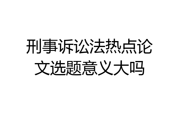 刑事诉讼法热点论文选题意义大吗