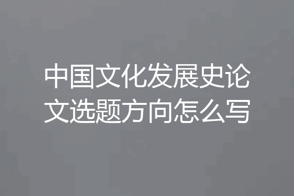 中国文化发展史论文选题方向怎么写