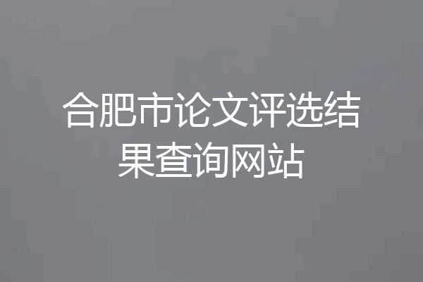 合肥市论文评选结果查询网站