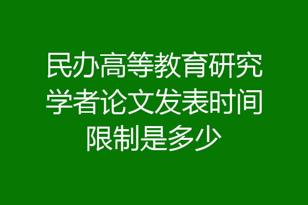 民办高等教育研究学者论文发表时间限制是多少