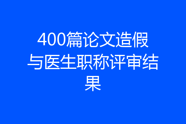 400篇论文造假与医生职称评审结果