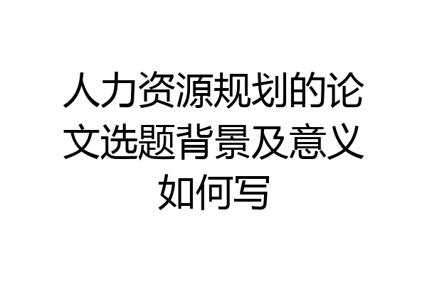 人力资源规划的论文选题背景及意义如何写