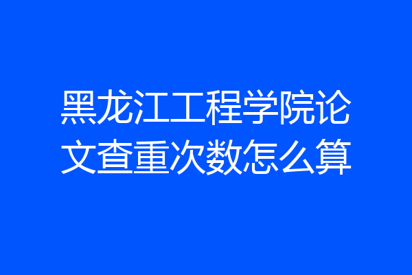 黑龙江工程学院论文查重次数怎么算
