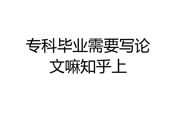 专科毕业需要写论文嘛知乎上