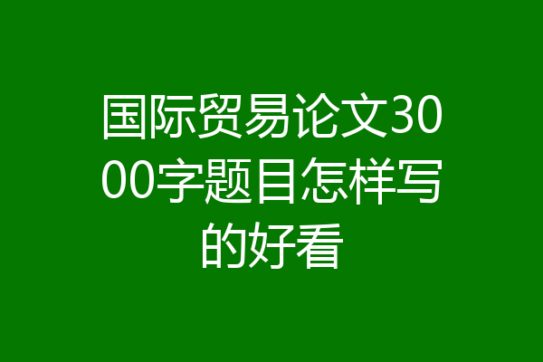 国际贸易论文3000字题目怎样写的好看