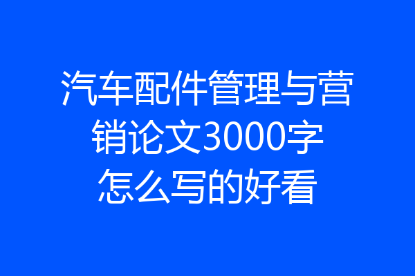 汽车配件管理与营销论文3000字怎么写的好看
