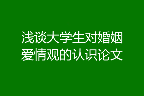 浅谈大学生对婚姻爱情观的认识论文
