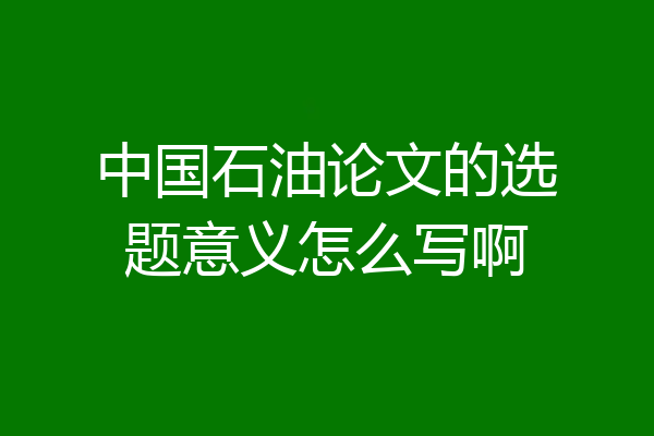 中国石油论文的选题意义怎么写啊