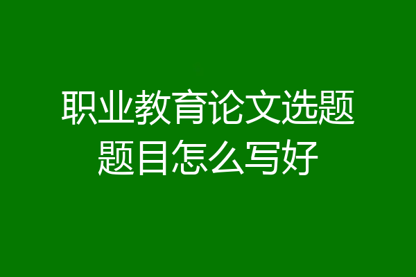 职业教育论文选题题目怎么写好