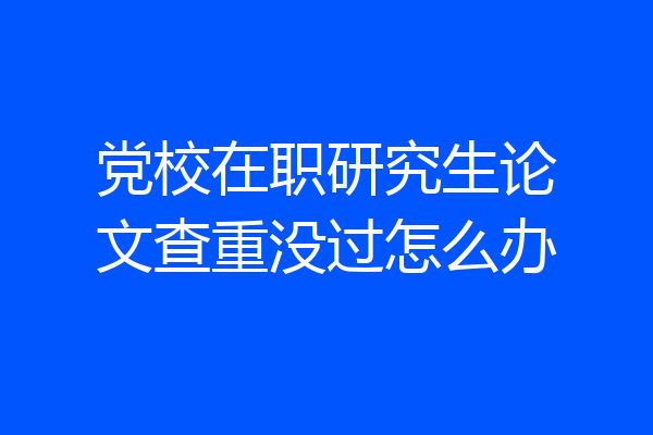 党校在职研究生论文查重没过怎么办