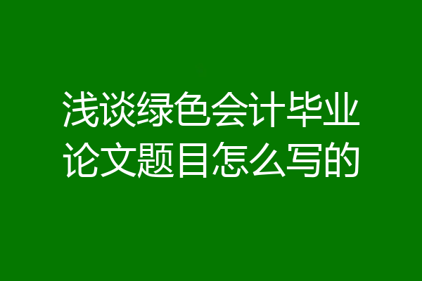 浅谈绿色会计毕业论文题目怎么写的