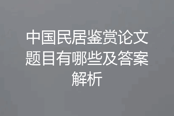 中国民居鉴赏论文题目有哪些及答案解析