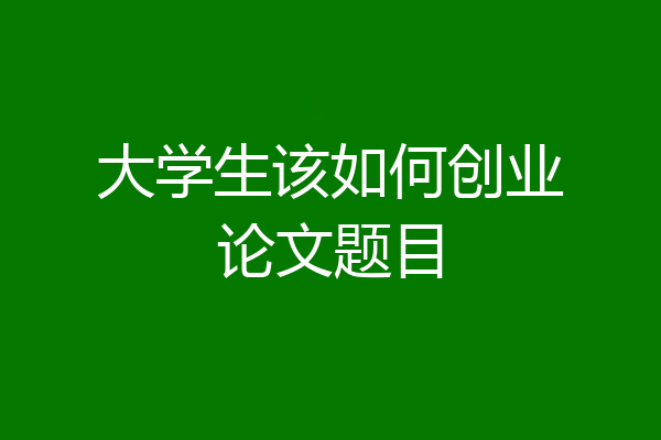 大学生该如何创业论文题目