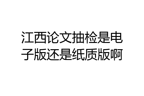 江西论文抽检是电子版还是纸质版啊