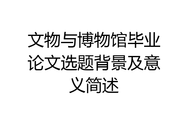 文物与博物馆毕业论文选题背景及意义简述