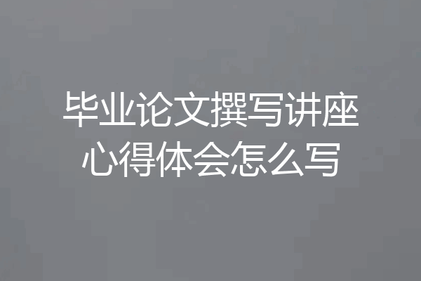毕业论文撰写讲座心得体会怎么写