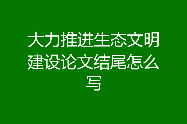 大力推进生态文明建设论文结尾怎么写
