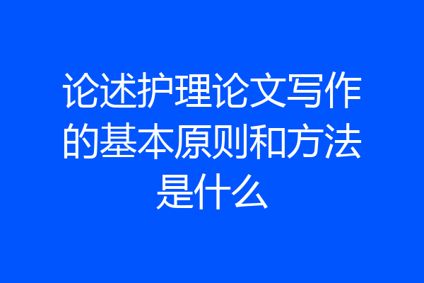论述护理论文写作的基本原则和方法是什么
