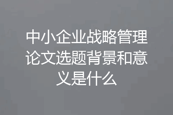 中小企业战略管理论文选题背景和意义是什么