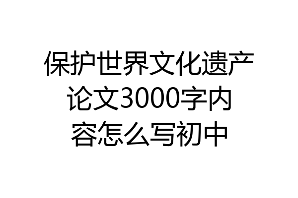 保护世界文化遗产论文3000字内容怎么写初中