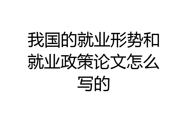 我国的就业形势和就业政策论文怎么写的