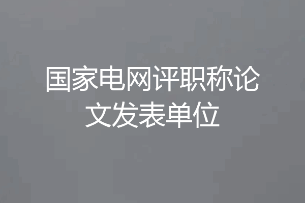 国家电网评职称论文发表单位