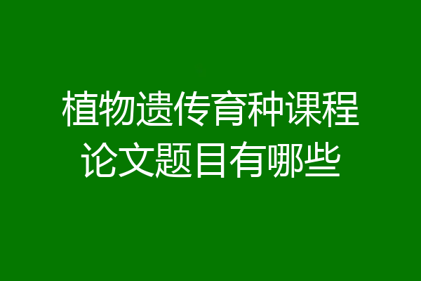 植物遗传育种课程论文题目有哪些