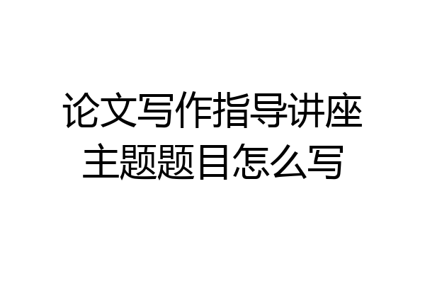 论文写作指导讲座主题题目怎么写