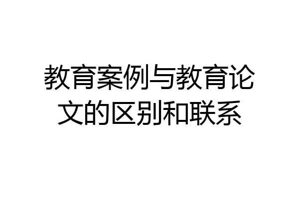 教育案例与教育论文的区别和联系