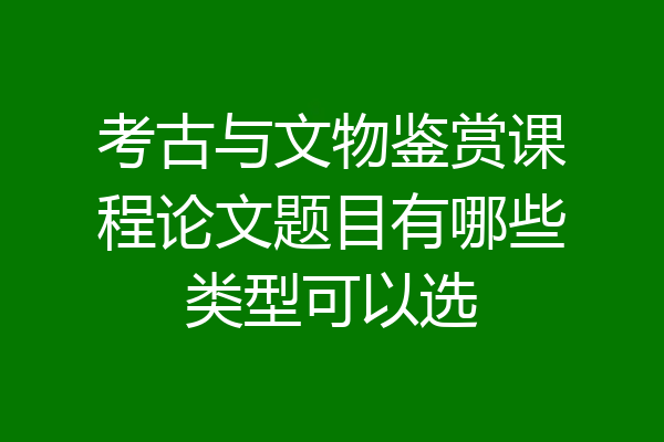 考古与文物鉴赏课程论文题目有哪些类型可以选