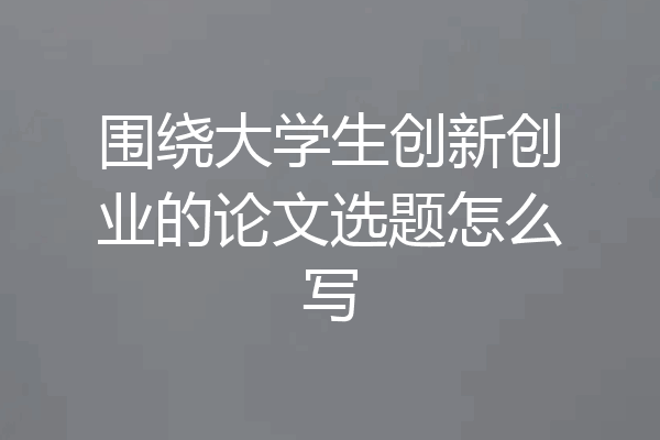 围绕大学生创新创业的论文选题怎么写