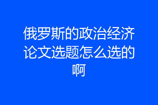 俄罗斯的政治经济论文选题怎么选的啊