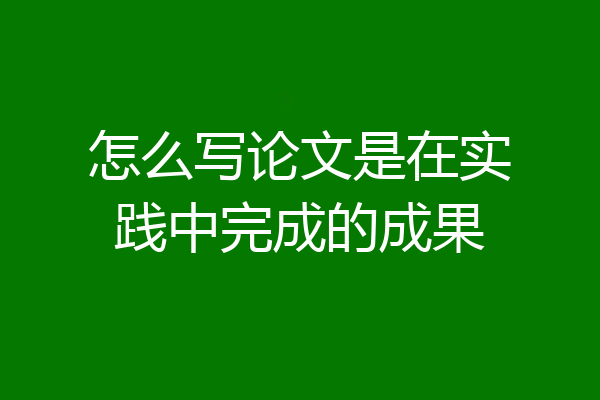 怎么写论文是在实践中完成的成果