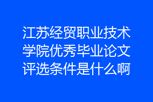 江苏经贸职业技术学院优秀毕业论文评选条件是什么啊