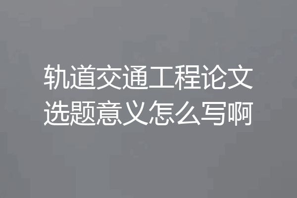 轨道交通工程论文选题意义怎么写啊