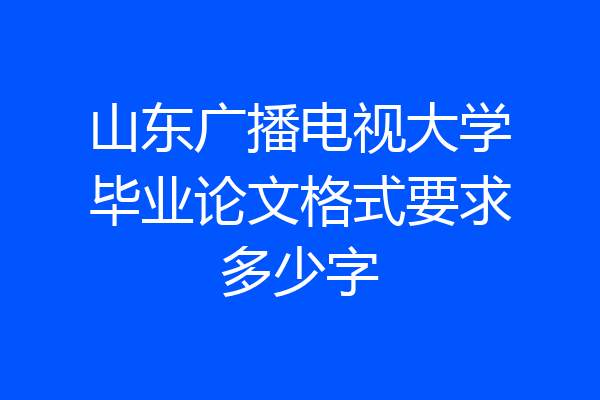 山东广播电视大学毕业论文格式要求多少字