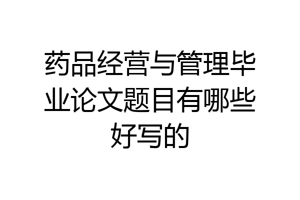 药品经营与管理毕业论文题目有哪些好写的