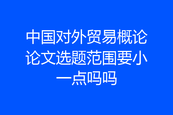 中国对外贸易概论论文选题范围要小一点吗吗